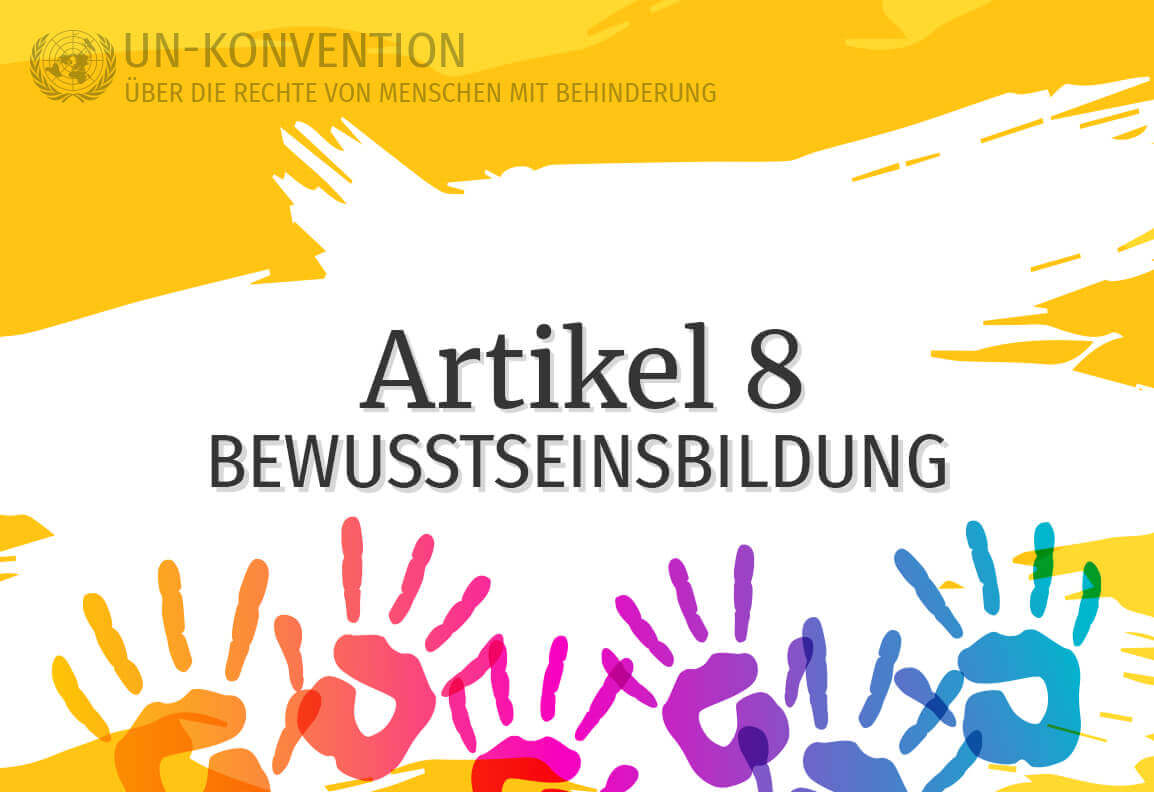 Grafik: gelber Hintergrund, darauf weiß gemalte Fläche mit dem Text: Artikel 8 – Bewusstseinsbildung. Links oben das Logo der Vereinten Nationen, daneben Text: UN-Konvention über die Rechte von Menschen mit Behinderung. Am unteren Rand sind 6 Handabdrücke in Regenbogenfarben