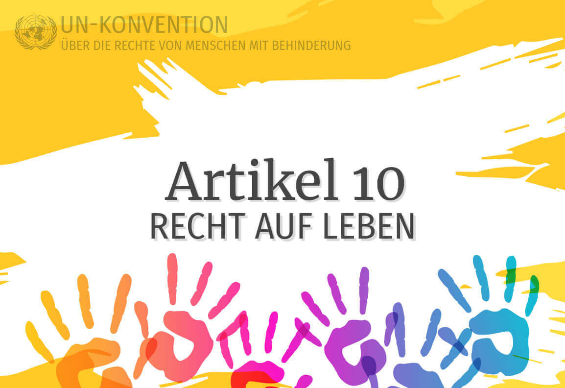 Grafik: gelber Hintergrund, darauf weiß gemalte Fläche mit dem Text: Artikel 10 – Recht auf Leben. Links oben das Logo der Vereinten Nationen, daneben Text: UN-Konvention über die Rechte von Menschen mit Behinderung. Am unteren Rand sind 6 Handabdrücke in Regenbogenfarben